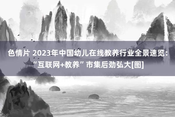 色情片 2023年中国幼儿在线教养行业全景速览：“互联网+教养”市集后劲弘大[图]