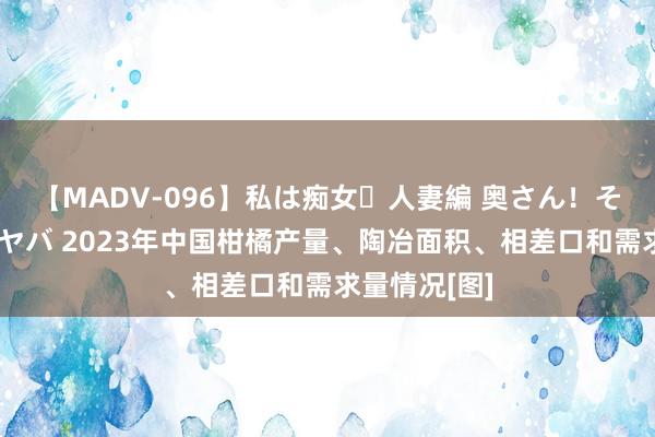 【MADV-096】私は痴女・人妻編 奥さん！その目つき激ヤバ 2023年中国柑橘产量、陶冶面积、相差口和需求量情况[图]