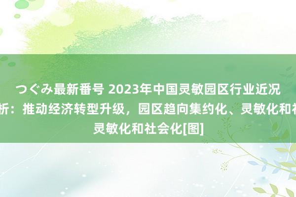 つぐみ最新番号 2023年中国灵敏园区行业近况及趋势分析：推动经济转型升级，园区趋向集约化、灵敏化和社会化[图]