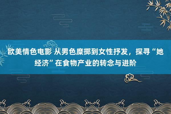 欧美情色电影 从男色糜掷到女性抒发，探寻“她经济”在食物产业的转念与进阶