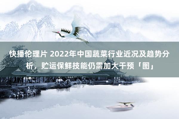 快播伦理片 2022年中国蔬菜行业近况及趋势分析，贮运保鲜技能仍需加大干预「图」