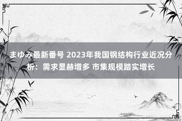 まゆみ最新番号 2023年我国钢结构行业近况分析：需求显赫增多 市集规模踏实增长