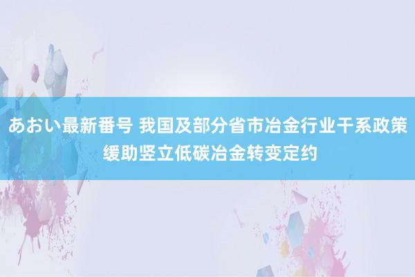 あおい最新番号 我国及部分省市冶金行业干系政策 缓助竖立低碳冶金转变定约