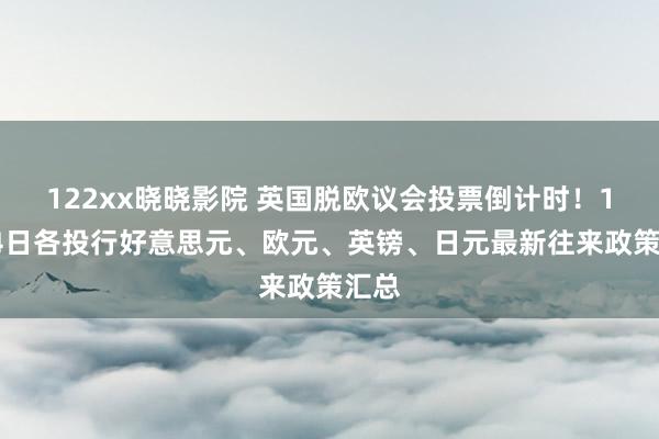 122xx晓晓影院 英国脱欧议会投票倒计时！1月14日各投行好意思元、欧元、英镑、日元最新往来政策汇总