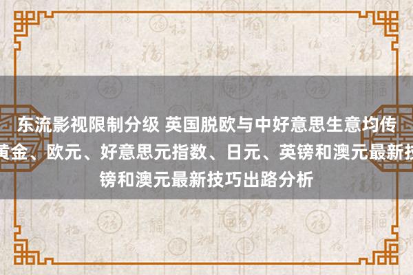 东流影视限制分级 英国脱欧与中好意思生意均传重磅音书、黄金、欧元、好意思元指数、日元、英镑和澳元最新技巧出路分析