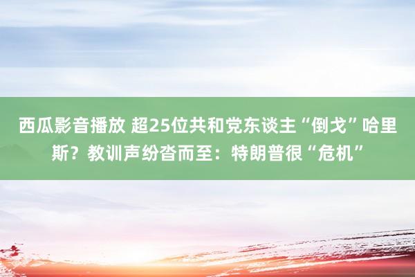 西瓜影音播放 超25位共和党东谈主“倒戈”哈里斯？教训声纷沓而至：特朗普很“危机”