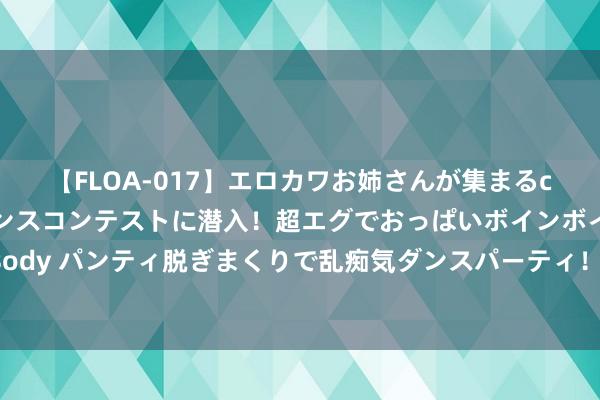 【FLOA-017】エロカワお姉さんが集まるclubのエロティックダンスコンテストに潜入！超エグでおっぱいボインボイン、汗だく全裸Body パンティ脱ぎまくりで乱痴気ダンスパーティ！ 山河如画｜蒙古马：铁骑奔如风 草原建奇功