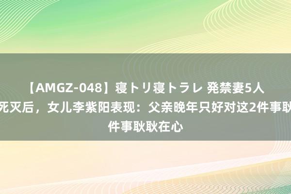 【AMGZ-048】寝トリ寝トラレ 発禁妻5人 李先念死灭后，女儿李紫阳表现：父亲晚年只好对这2件事耿耿在心