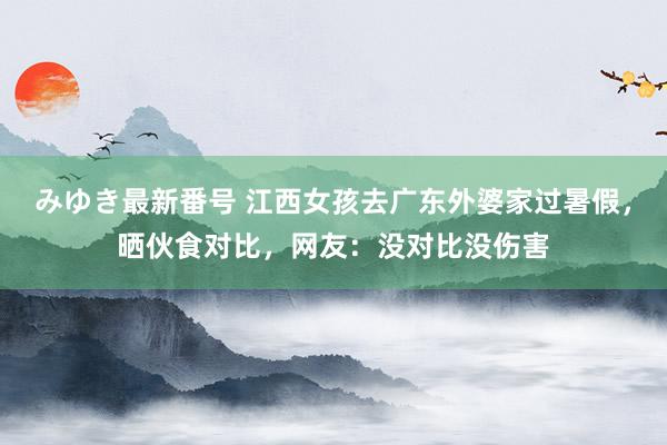 みゆき最新番号 江西女孩去广东外婆家过暑假，晒伙食对比，网友：没对比没伤害