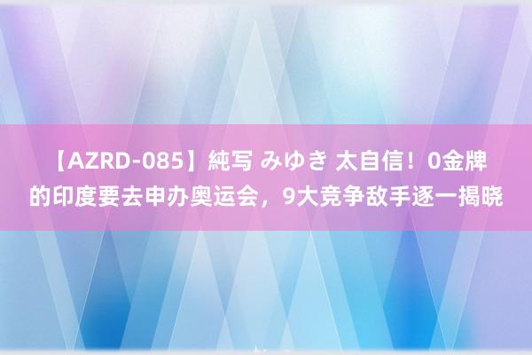 【AZRD-085】純写 みゆき 太自信！0金牌的印度要去申办奥运会，9大竞争敌手逐一揭晓