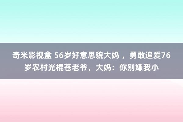 奇米影视盒 56岁好意思貌大妈 ，勇敢追爱76岁农村光棍苍老爷，大妈：你别嫌我小