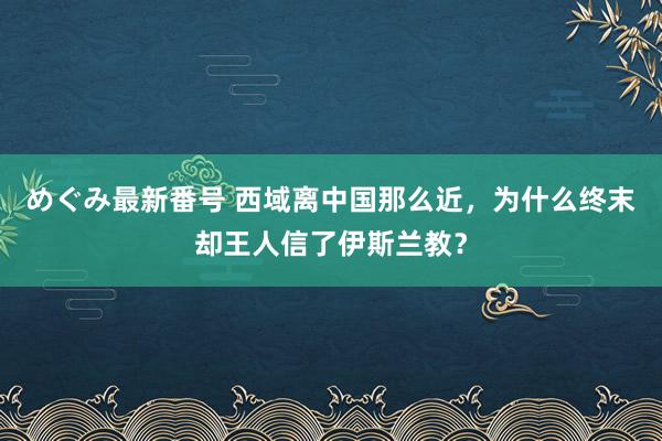 めぐみ最新番号 西域离中国那么近，为什么终末却王人信了伊斯兰教？