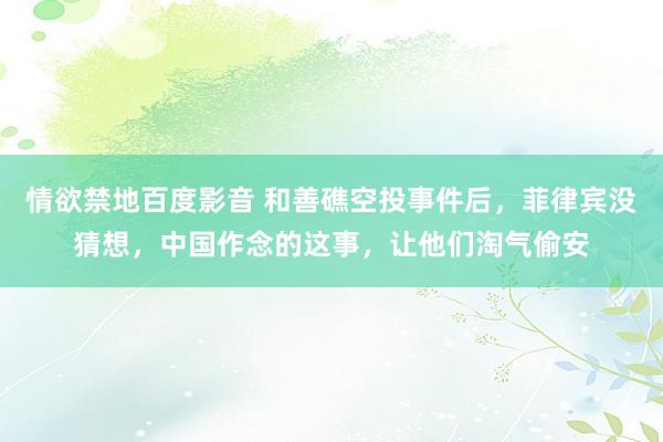 情欲禁地百度影音 和善礁空投事件后，菲律宾没猜想，中国作念的这事，让他们淘气偷安