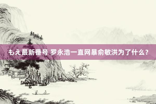 もえ最新番号 罗永浩一直网暴俞敏洪为了什么？