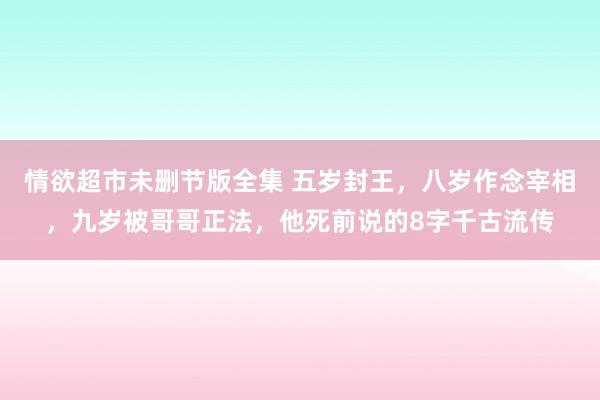 情欲超市未删节版全集 五岁封王，八岁作念宰相，九岁被哥哥正法，他死前说的8字千古流传