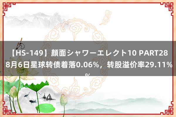 【HS-149】顔面シャワーエレクト10 PART28 8月6日星球转债着落0.06%，转股溢价率29.11%