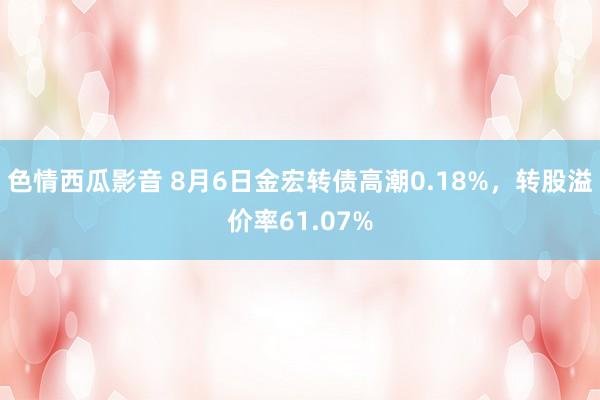 色情西瓜影音 8月6日金宏转债高潮0.18%，转股溢价率61.07%