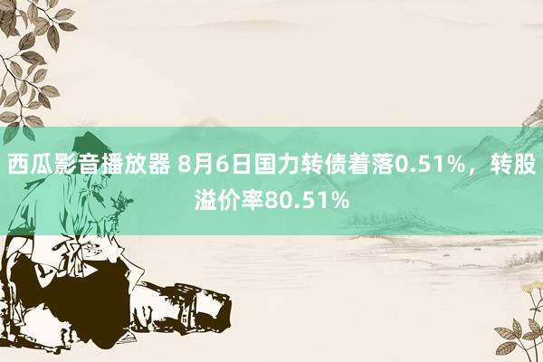 西瓜影音播放器 8月6日国力转债着落0.51%，转股溢价率80.51%