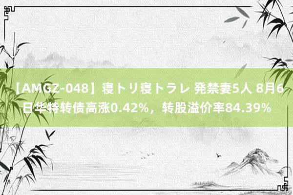 【AMGZ-048】寝トリ寝トラレ 発禁妻5人 8月6日华特转债高涨0.42%，转股溢价率84.39%