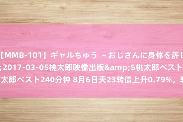 【MMB-101】ギャルちゅう ～おじさんに身体を許した8人～</a>2017-03-05桃太郎映像出版&$桃太郎ベスト240分钟 8月6日天23转债上升0.79%，转股溢价率216.93%