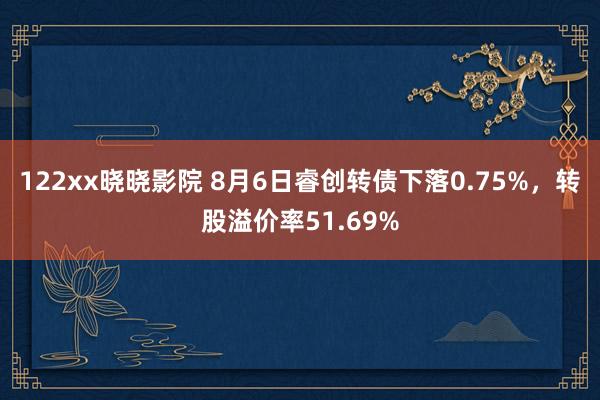 122xx晓晓影院 8月6日睿创转债下落0.75%，转股溢价率51.69%