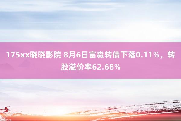 175xx晓晓影院 8月6日富淼转债下落0.11%，转股溢价率62.68%