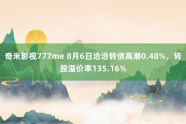 奇米影视777me 8月6日洽洽转债高潮0.48%，转股溢价率135.16%