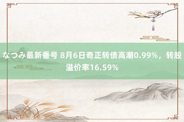 なつみ最新番号 8月6日奇正转债高潮0.99%，转股溢价率16.59%