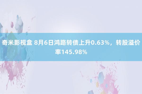 奇米影视盒 8月6日鸿路转债上升0.63%，转股溢价率145.98%