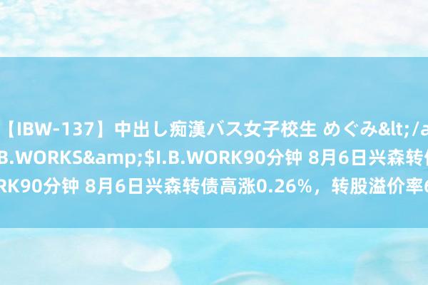 【IBW-137】中出し痴漢バス女子校生 めぐみ</a>2009-05-08I.B.WORKS&$I.B.WORK90分钟 8月6日兴森转债高涨0.26%，转股溢价率69.31%