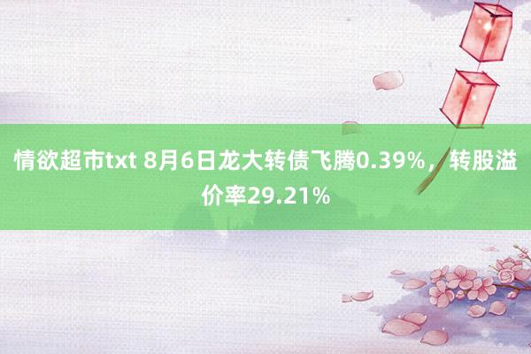 情欲超市txt 8月6日龙大转债飞腾0.39%，转股溢价率29.21%