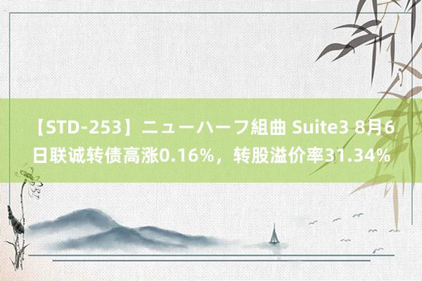 【STD-253】ニューハーフ組曲 Suite3 8月6日联诚转债高涨0.16%，转股溢价率31.34%