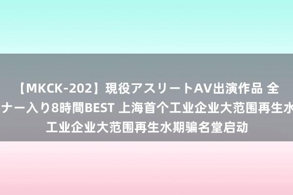 【MKCK-202】現役アスリートAV出演作品 全8TITLE全コーナー入り8時間BEST 上海首个工业企业大范围再生水期骗名堂启动