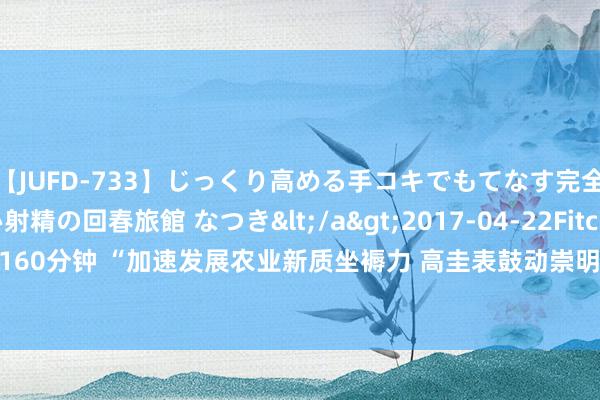 【JUFD-733】じっくり高める手コキでもてなす完全勃起ともの凄い射精の回春旅館 なつき</a>2017-04-22Fitch&$Fitch160分钟 “加速发展农业新质坐褥力 高圭表鼓动崇明 世界级生态岛配置”大会行将举行