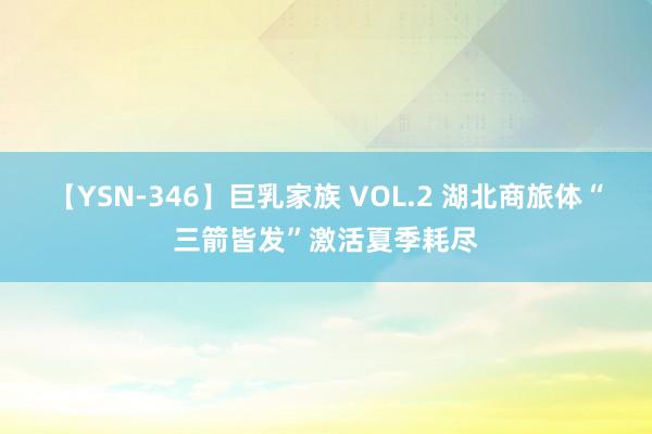 【YSN-346】巨乳家族 VOL.2 湖北商旅体“三箭皆发”激活夏季耗尽