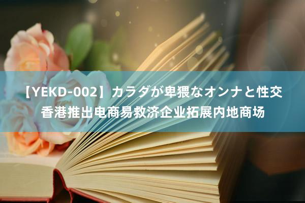 【YEKD-002】カラダが卑猥なオンナと性交 香港推出电商易救济企业拓展内地商场