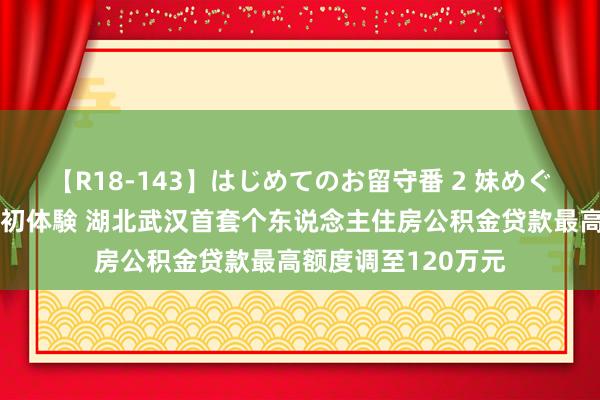 【R18-143】はじめてのお留守番 2 妹めぐちゃんのドキドキ初体験 湖北武汉首套个东说念主住房公积金贷款最高额度调至120万元