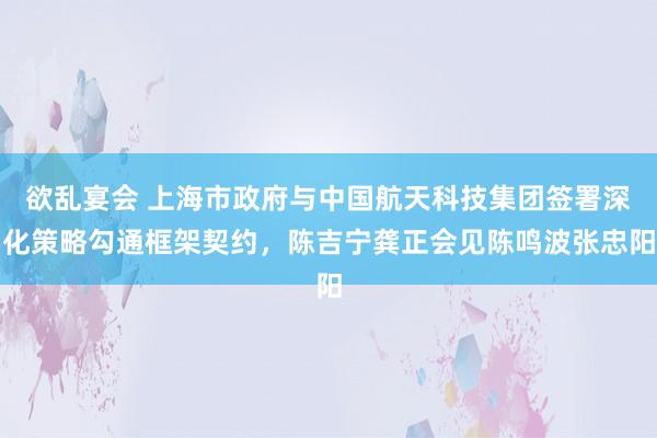 欲乱宴会 上海市政府与中国航天科技集团签署深化策略勾通框架契约，陈吉宁龚正会见陈鸣波张忠阳