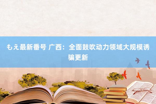 もえ最新番号 广西：全面鼓吹动力领域大规模诱骗更新