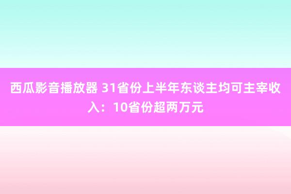 西瓜影音播放器 31省份上半年东谈主均可主宰收入：10省份超两万元