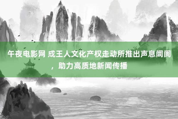 午夜电影网 成王人文化产权走动所推出声息阛阓，助力高质地新闻传播