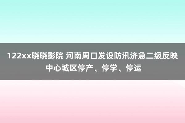 122xx晓晓影院 河南周口发设防汛济急二级反映 中心城区停产、停学、停运