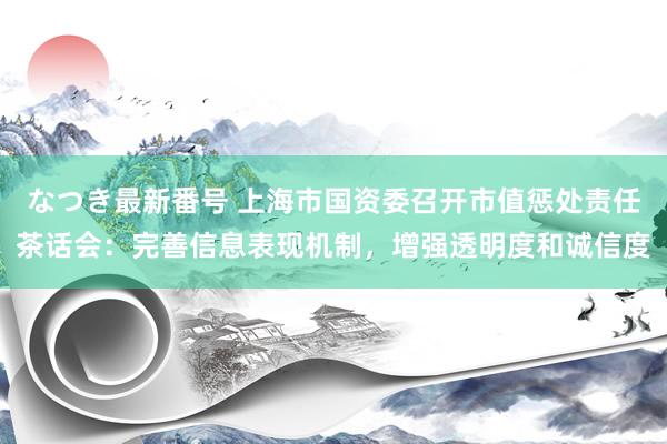 なつき最新番号 上海市国资委召开市值惩处责任茶话会：完善信息表现机制，增强透明度和诚信度