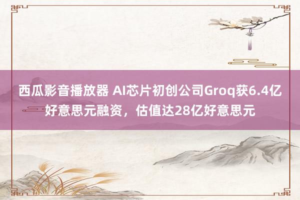 西瓜影音播放器 AI芯片初创公司Groq获6.4亿好意思元融资，估值达28亿好意思元