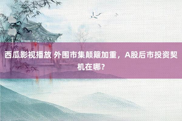 西瓜影视播放 外围市集颠簸加重，A股后市投资契机在哪？