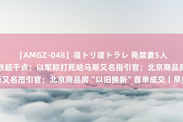 【AMGZ-048】寝トリ寝トラレ 発禁妻5人 好意思股重挫，谈指大跌超千点；以军称打死哈马斯又名指引官；北京商品房“以旧换新”首单成交丨早报