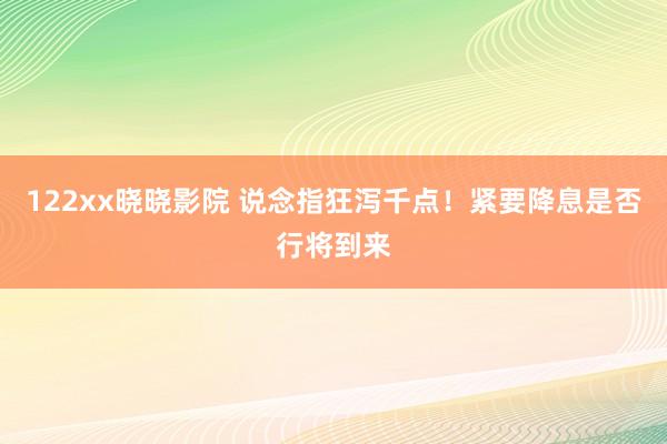 122xx晓晓影院 说念指狂泻千点！紧要降息是否行将到来