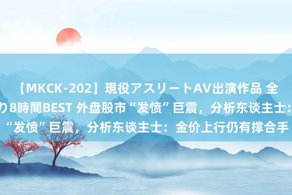 【MKCK-202】現役アスリートAV出演作品 全8TITLE全コーナー入り8時間BEST 外盘股市“发愤”巨震，分析东谈主士：金价上行仍有撑合手