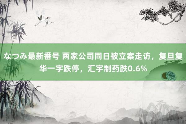 なつみ最新番号 两家公司同日被立案走访，复旦复华一字跌停，汇宇制药跌0.6%