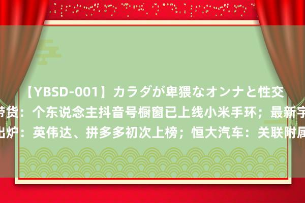 【YBSD-001】カラダが卑猥なオンナと性交 ザ★ベスト 雷军进击带货：个东说念主抖音号橱窗已上线小米手环；最新宇宙500强出炉：英伟达、拼多多初次上榜；恒大汽车：关联附属公司插足歇业重整枢纽丨大公司动态